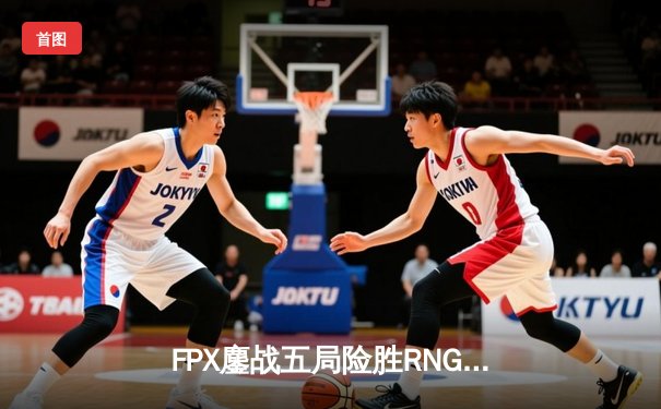 FPX鏖战五局险胜RNG，翔掌门卡莎天神下凡锁定LPL季后赛四强