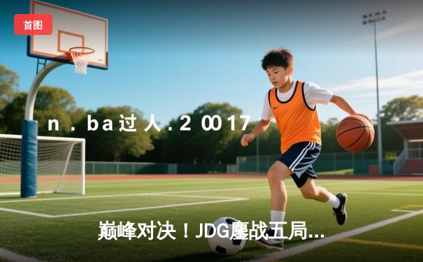巅峰对决！JDG鏖战五局力克T1，369神级发挥助队挺进MSI决赛