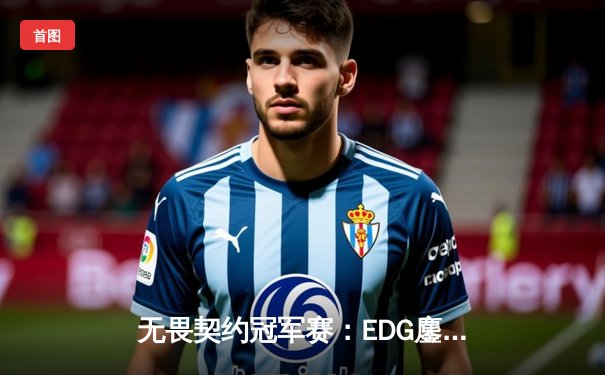 无畏契约冠军赛：EDG鏖战五局力克PRX，斩获中国赛区历史首冠