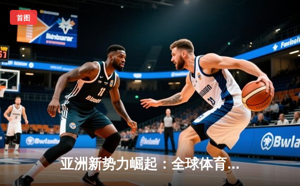 亚洲新势力崛起：全球体育格局的重构与挑战