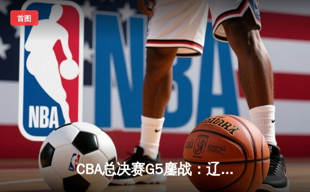 CBA总决赛G5鏖战：辽宁本钢加时逆转广东宏远 夺队史第四冠