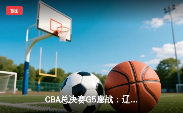 CBA总决赛G5鏖战：辽宁本钢加时逆转广东宏远 夺队史第四冠