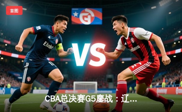 CBA总决赛G5鏖战：辽宁本钢加时逆转广东宏远 夺队史第四冠